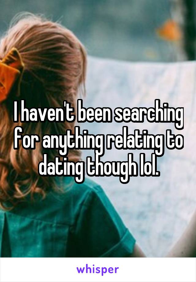 I haven't been searching for anything relating to dating though lol.