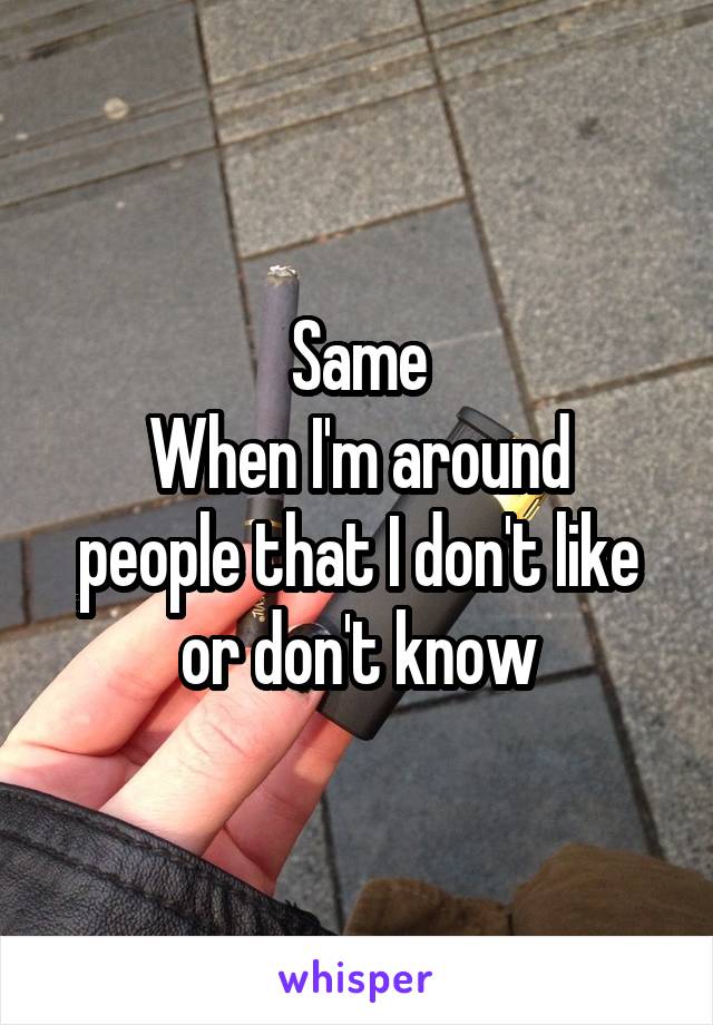 Same
When I'm around people that I don't like or don't know