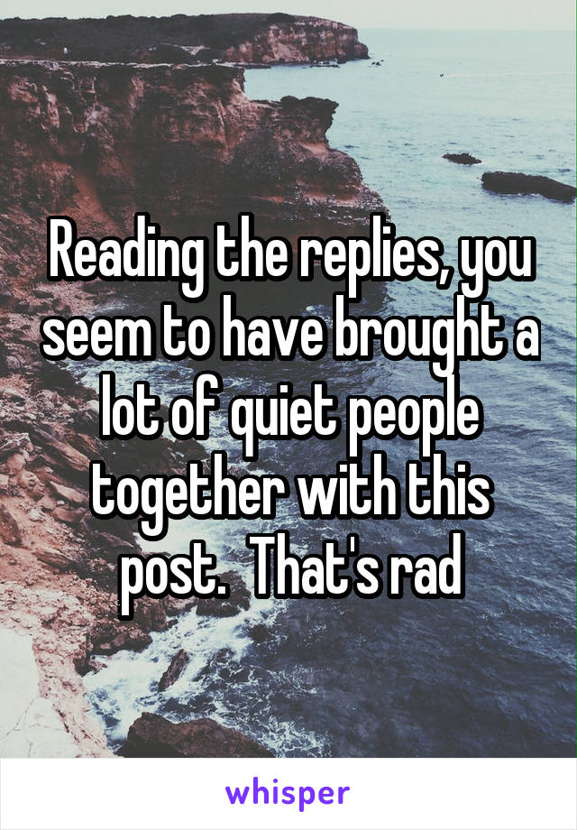 Reading the replies, you seem to have brought a lot of quiet people together with this post.  That's rad