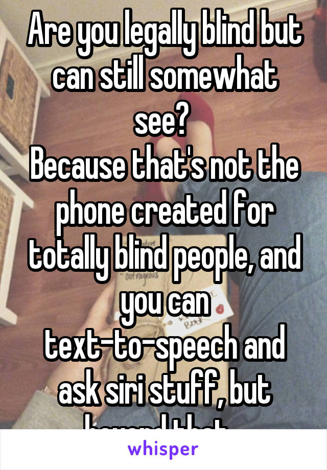 Are you legally blind but can still somewhat see? 
Because that's not the phone created for totally blind people, and you can text-to-speech and ask siri stuff, but beyond that...