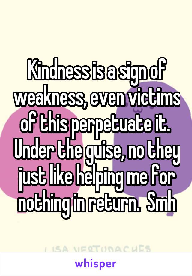 Kindness is a sign of weakness, even victims of this perpetuate it.  Under the guise, no they just like helping me for nothing in return.  Smh