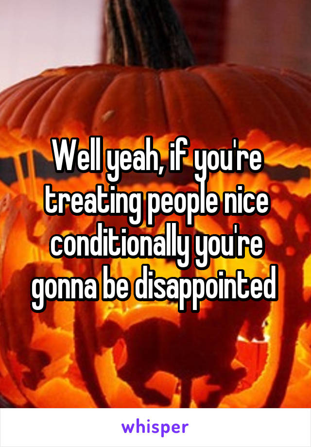 Well yeah, if you're treating people nice conditionally you're gonna be disappointed 