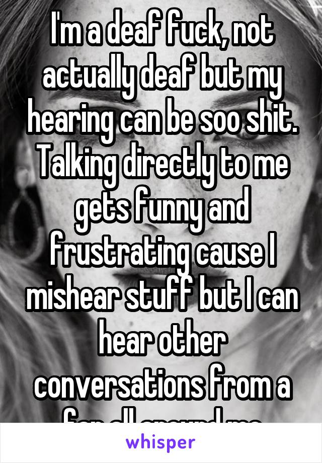 I'm a deaf fuck, not actually deaf but my hearing can be soo shit. Talking directly to me gets funny and frustrating cause I mishear stuff but I can hear other conversations from a far all around me