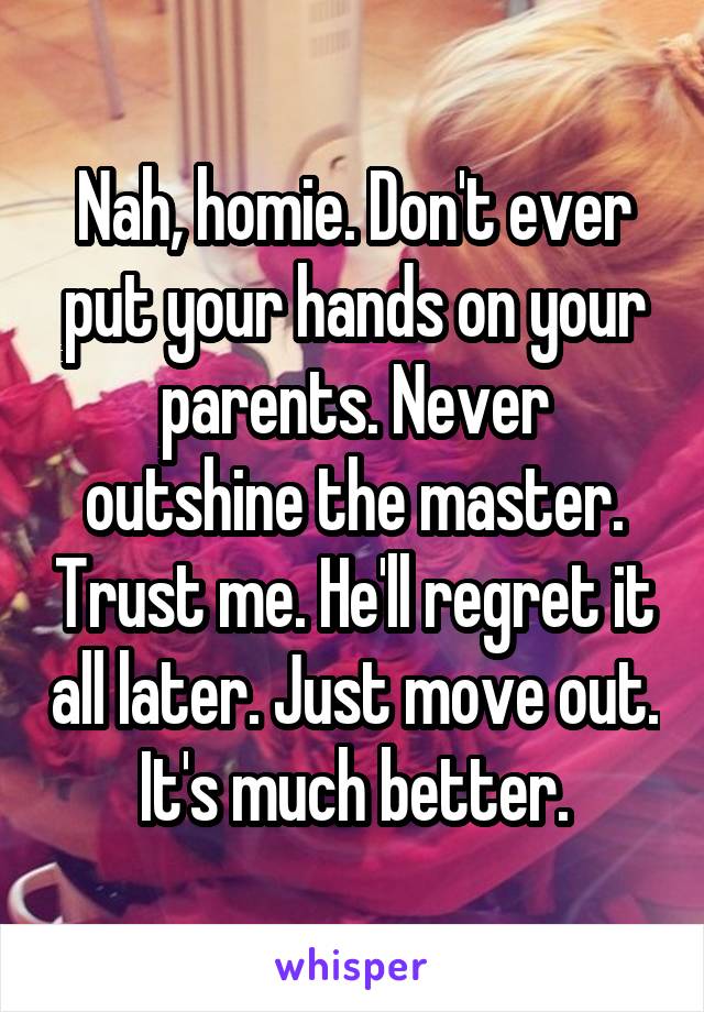Nah, homie. Don't ever put your hands on your parents. Never outshine the master. Trust me. He'll regret it all later. Just move out. It's much better.