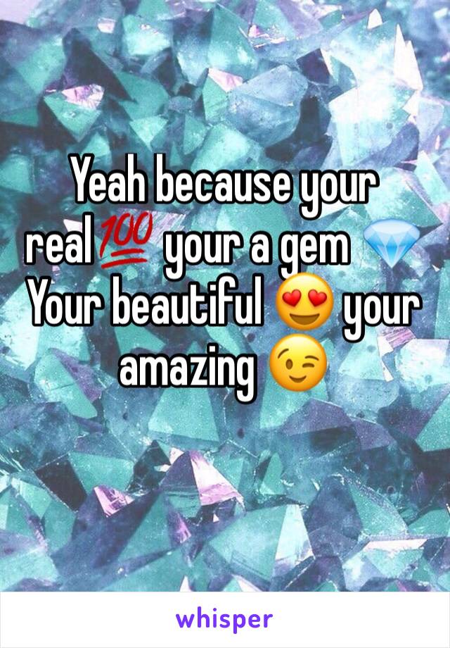 Yeah because your real💯 your a gem 💎 
Your beautiful 😍 your amazing 😉 