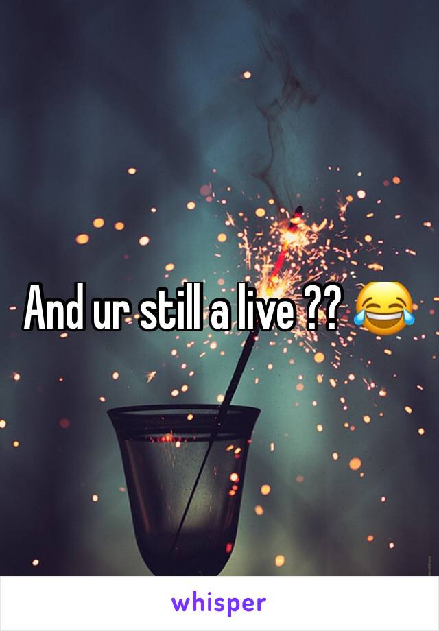 And ur still a live ?? 😂