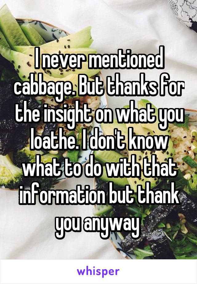 I never mentioned cabbage. But thanks for the insight on what you loathe. I don't know what to do with that information but thank you anyway 