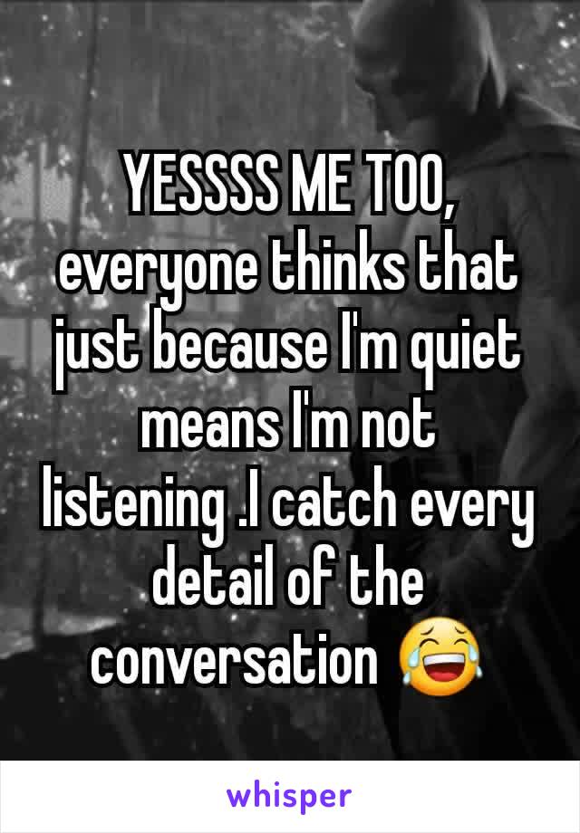 YESSSS ME TOO, everyone thinks that just because I'm quiet means I'm not listening .I catch every detail of the conversation 😂