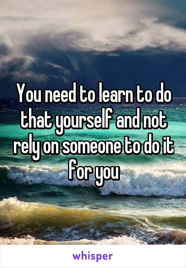 You need to learn to do that yourself and not rely on someone to do it for you