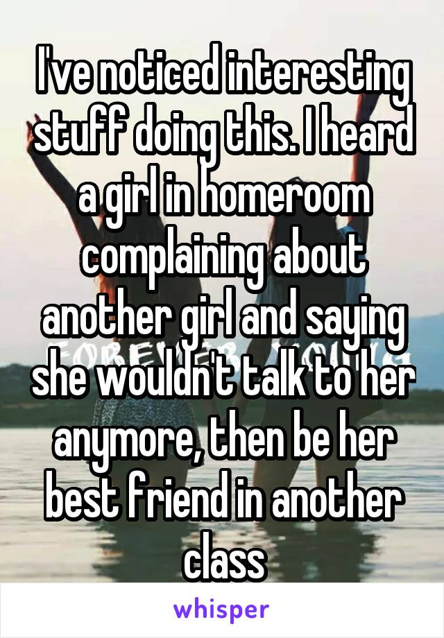 I've noticed interesting stuff doing this. I heard a girl in homeroom complaining about another girl and saying she wouldn't talk to her anymore, then be her best friend in another class