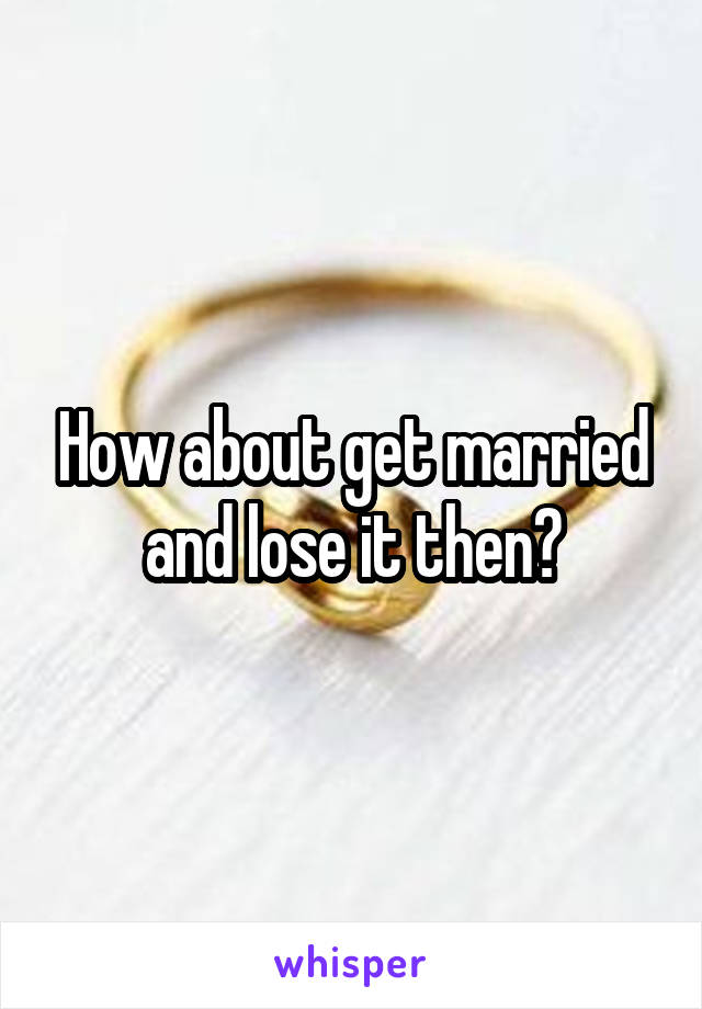 How about get married and lose it then?