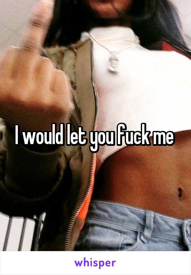 I would let you fuck me 