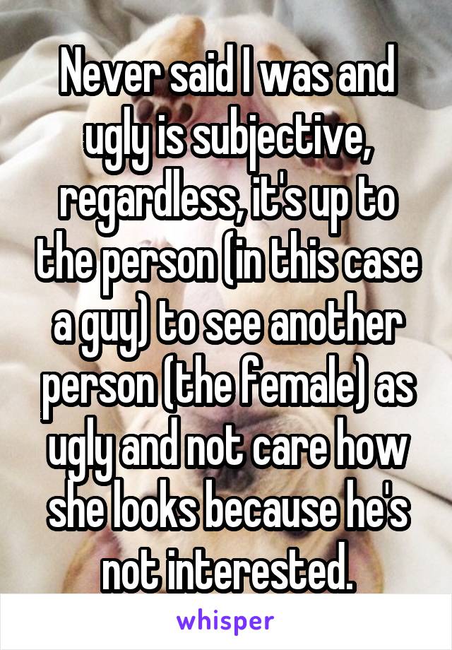 Never said I was and ugly is subjective, regardless, it's up to the person (in this case a guy) to see another person (the female) as ugly and not care how she looks because he's not interested.