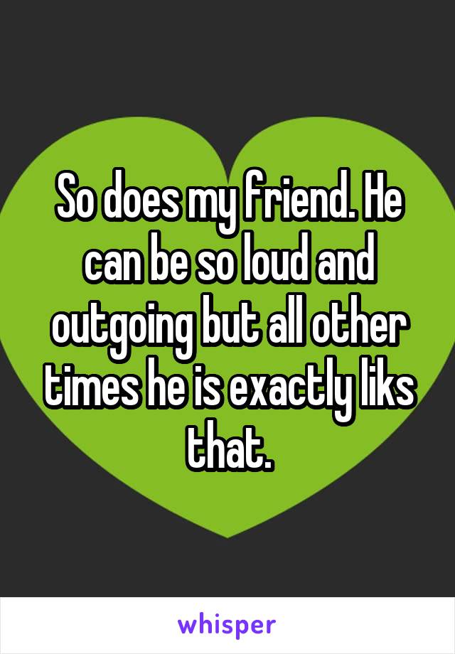 So does my friend. He can be so loud and outgoing but all other times he is exactly liks that.