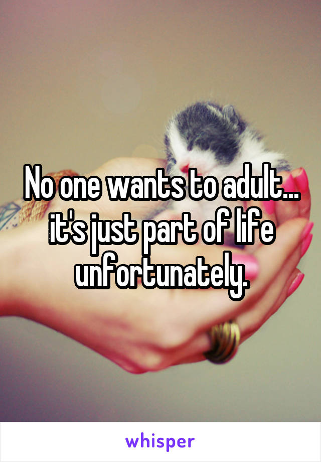 No one wants to adult... it's just part of life unfortunately.