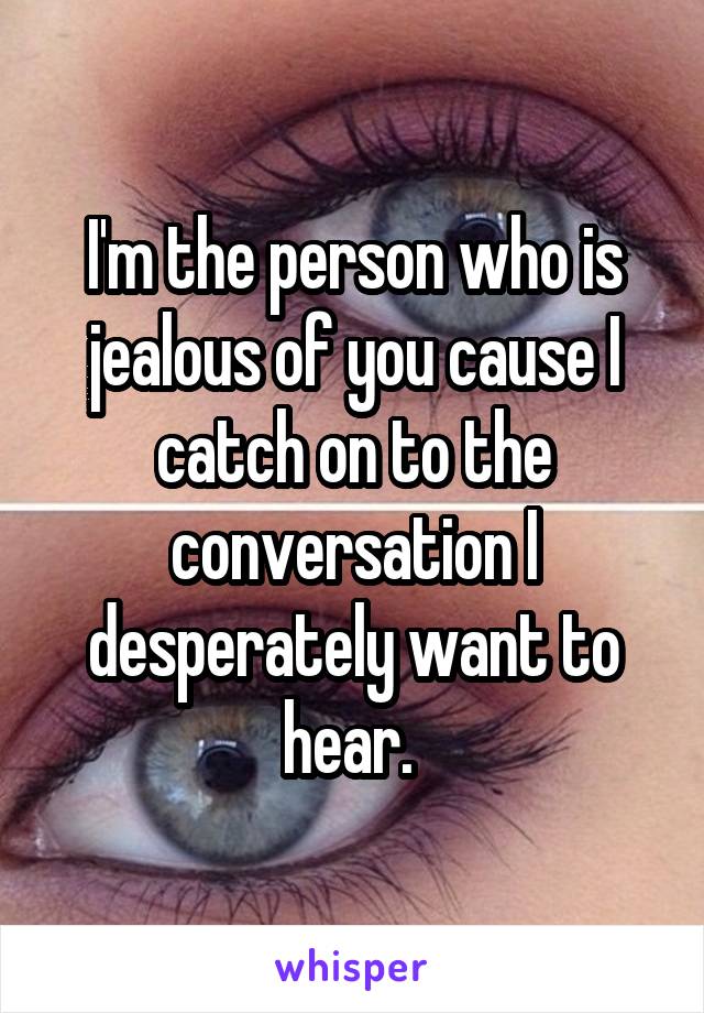 I'm the person who is jealous of you cause I catch on to the conversation I desperately want to hear. 