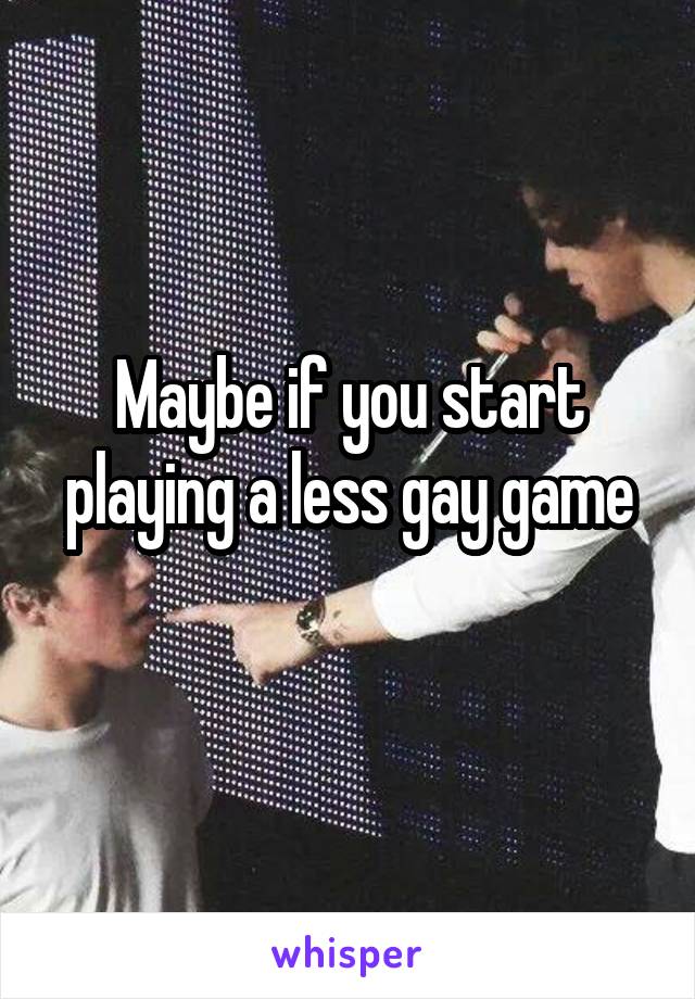 Maybe if you start playing a less gay game
