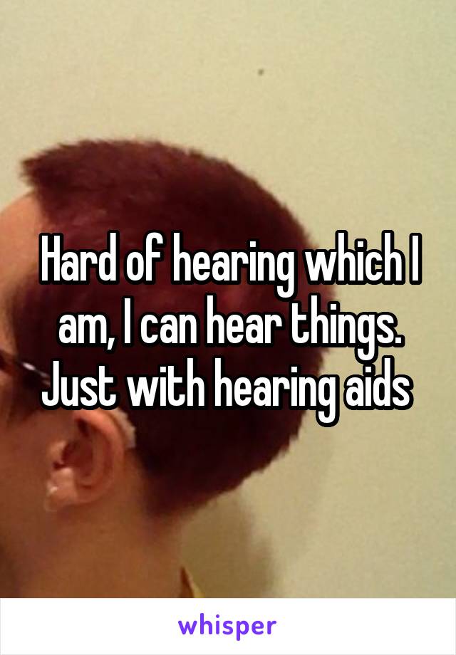 Hard of hearing which I am, I can hear things. Just with hearing aids 