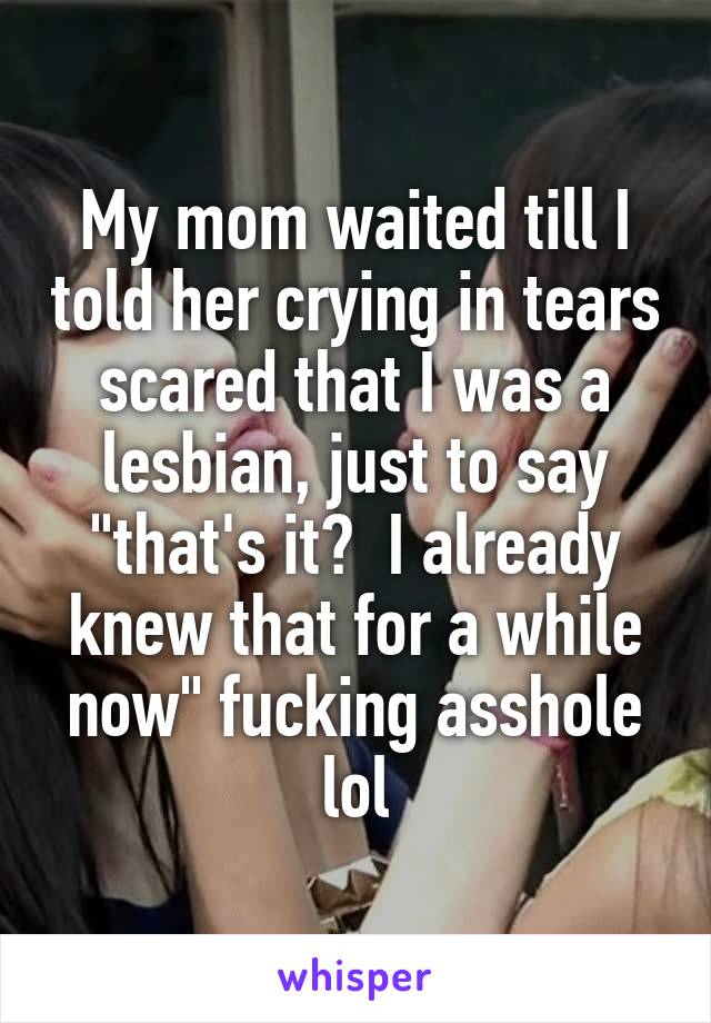 My mom waited till I told her crying in tears scared that I was a lesbian, just to say "that's it?  I already knew that for a while now" fucking asshole lol