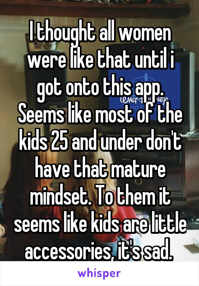 I thought all women were like that until i got onto this app. Seems like most of the kids 25 and under don't have that mature mindset. To them it seems like kids are little accessories, it's sad. 