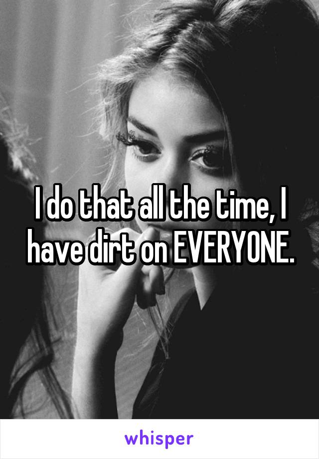 I do that all the time, I have dirt on EVERYONE.