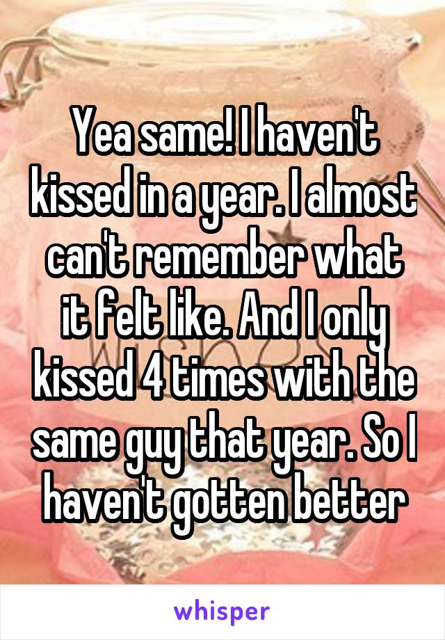 Yea same! I haven't kissed in a year. I almost can't remember what it felt like. And I only kissed 4 times with the same guy that year. So I haven't gotten better