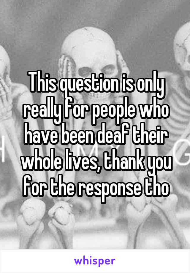 This question is only really for people who have been deaf their whole lives, thank you for the response tho