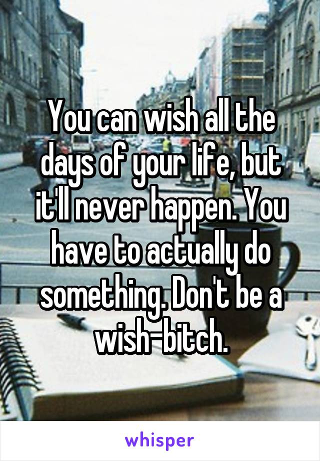 You can wish all the days of your life, but it'll never happen. You have to actually do something. Don't be a wish-bitch.
