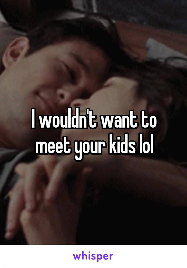 I wouldn't want to meet your kids lol