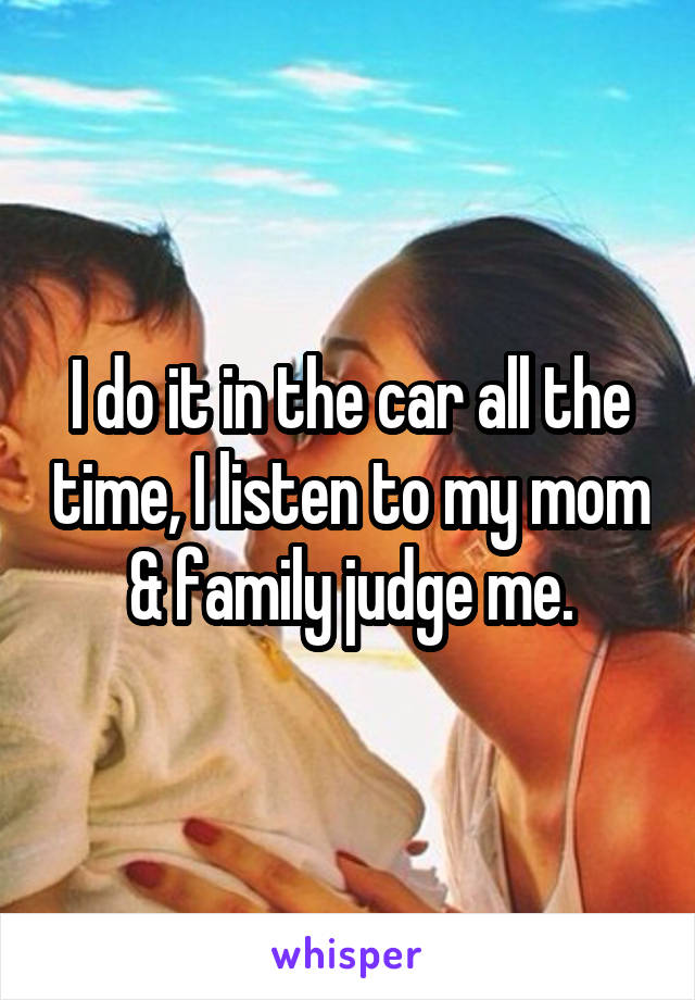 I do it in the car all the time, I listen to my mom & family judge me.