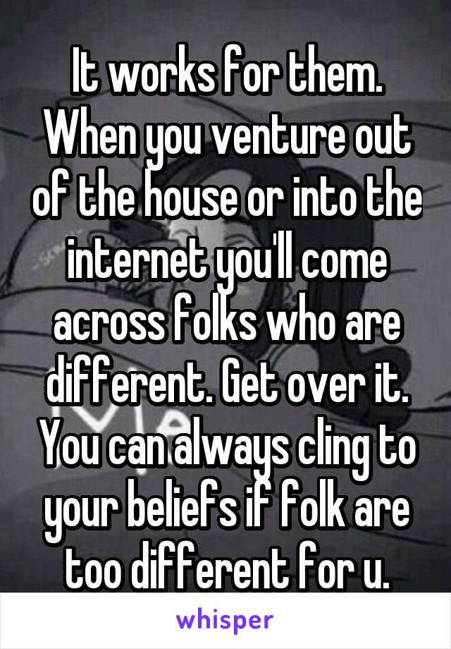 It works for them. When you venture out of the house or into the internet you'll come across folks who are different. Get over it. You can always cling to your beliefs if folk are too different for u.