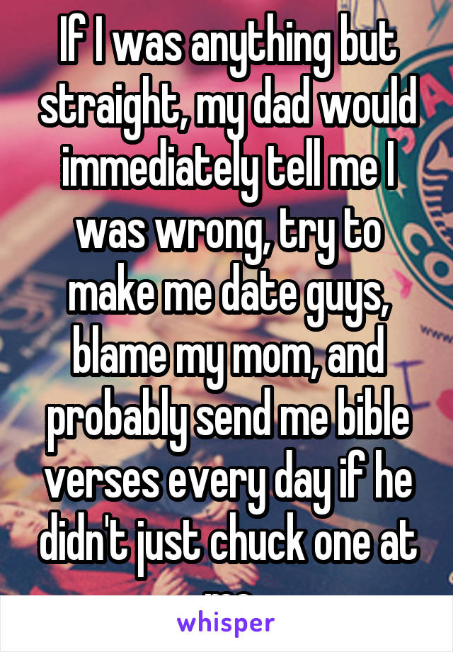 If I was anything but straight, my dad would immediately tell me I was wrong, try to make me date guys, blame my mom, and probably send me bible verses every day if he didn't just chuck one at me