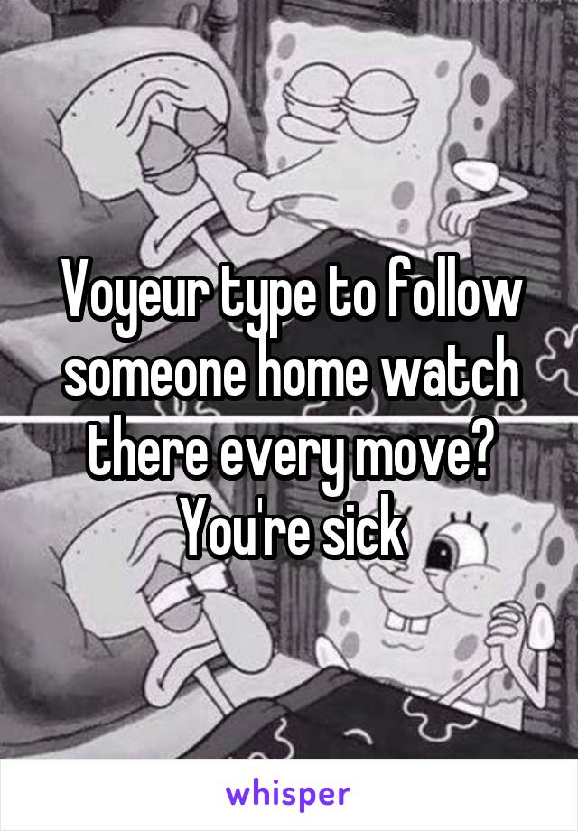 Voyeur type to follow someone home watch there every move? You're sick