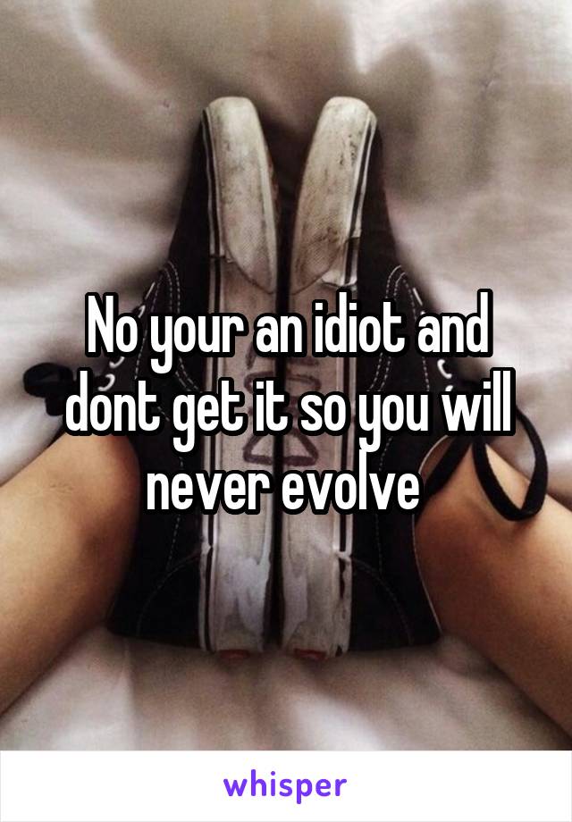 No your an idiot and dont get it so you will never evolve 