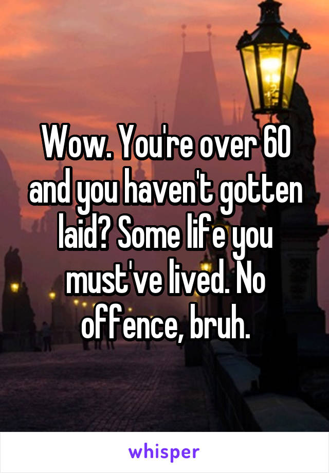 Wow. You're over 60 and you haven't gotten laid? Some life you must've lived. No offence, bruh.