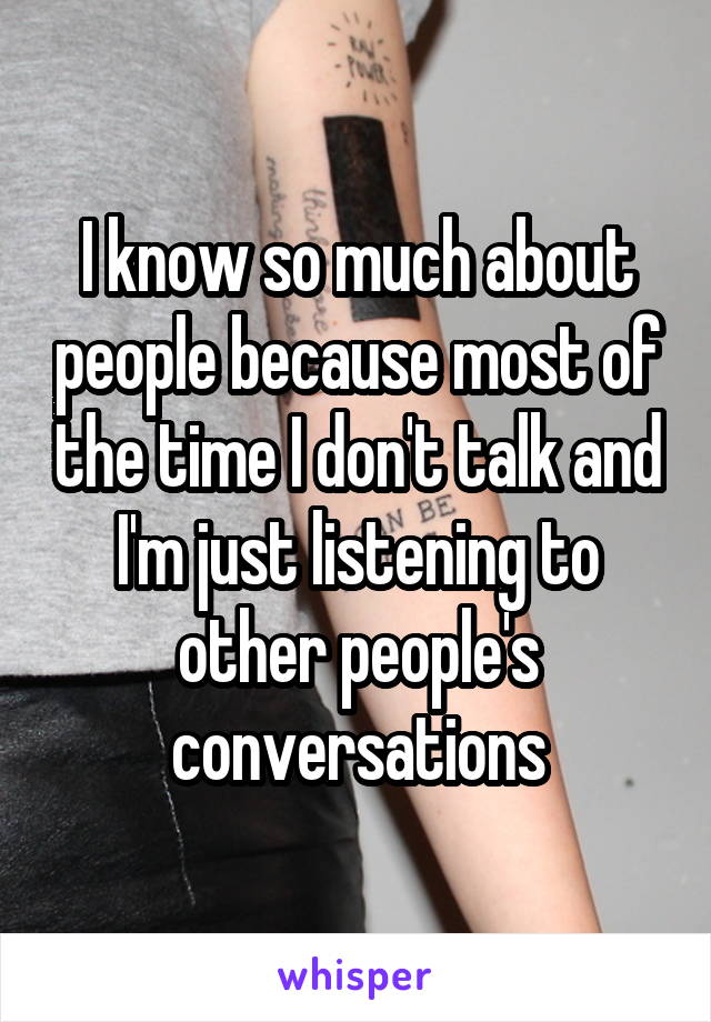 I know so much about people because most of the time I don't talk and I'm just listening to other people's conversations