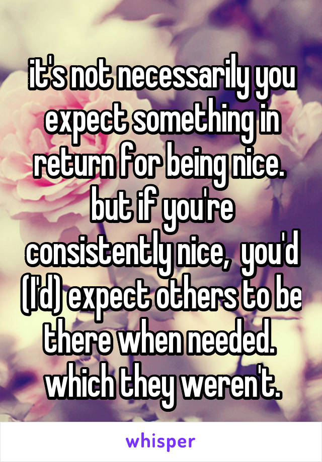 it's not necessarily you expect something in return for being nice.  but if you're consistently nice,  you'd (I'd) expect others to be there when needed.  which they weren't.