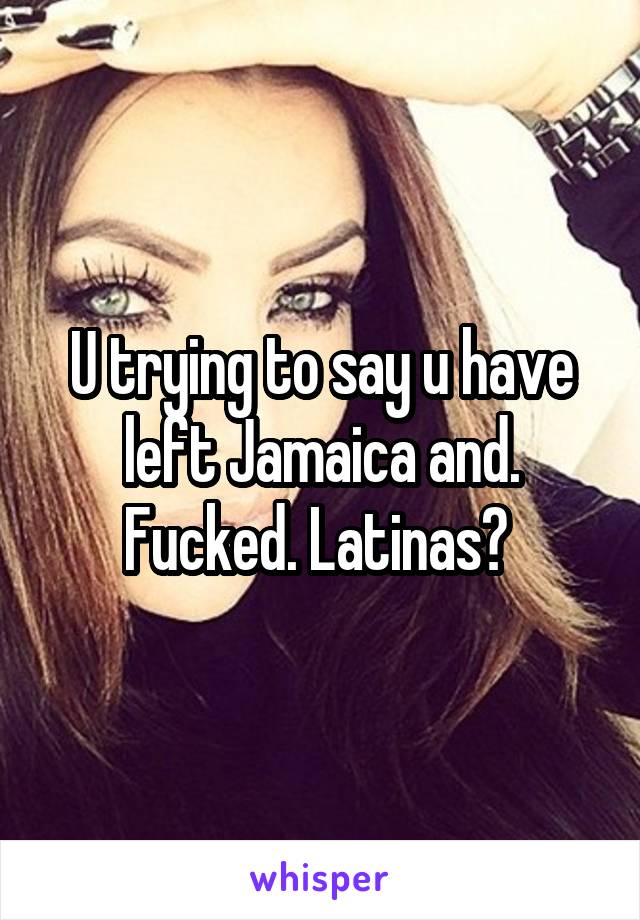 U trying to say u have left Jamaica and. Fucked. Latinas? 