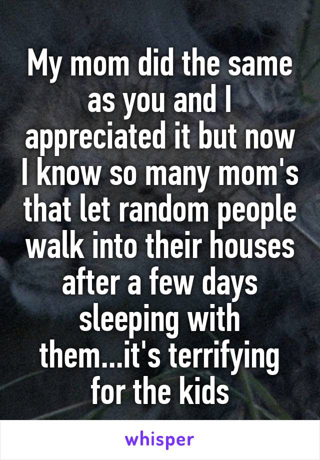 My mom did the same as you and I appreciated it but now I know so many mom's that let random people walk into their houses after a few days sleeping with them...it's terrifying for the kids