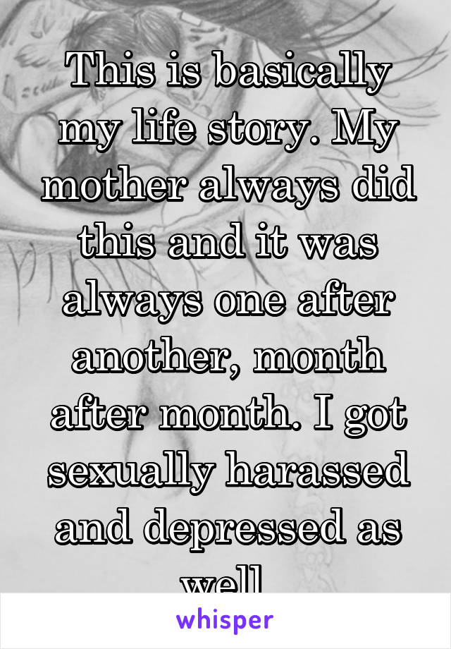 This is basically my life story. My mother always did this and it was always one after another, month after month. I got sexually harassed and depressed as well 