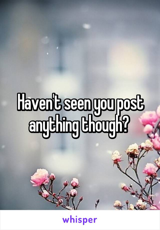 Haven't seen you post anything though? 