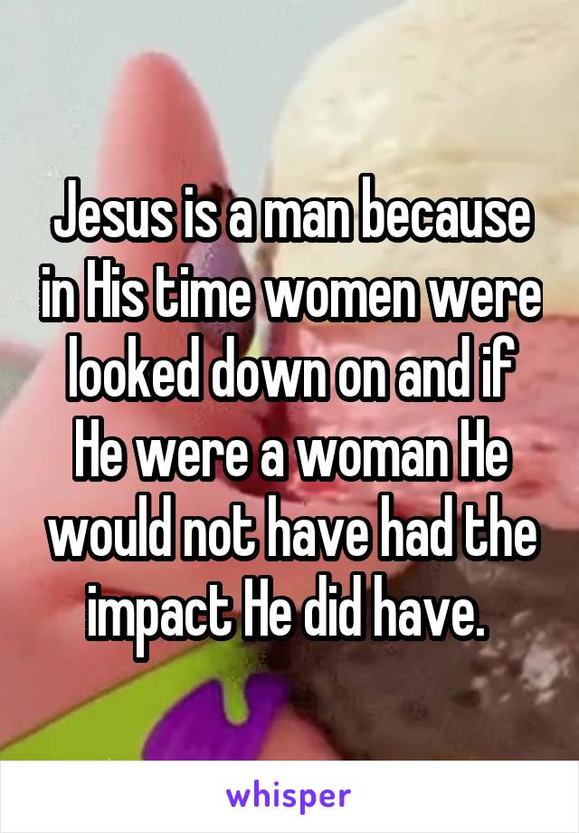 Jesus is a man because in His time women were looked down on and if He were a woman He would not have had the impact He did have. 