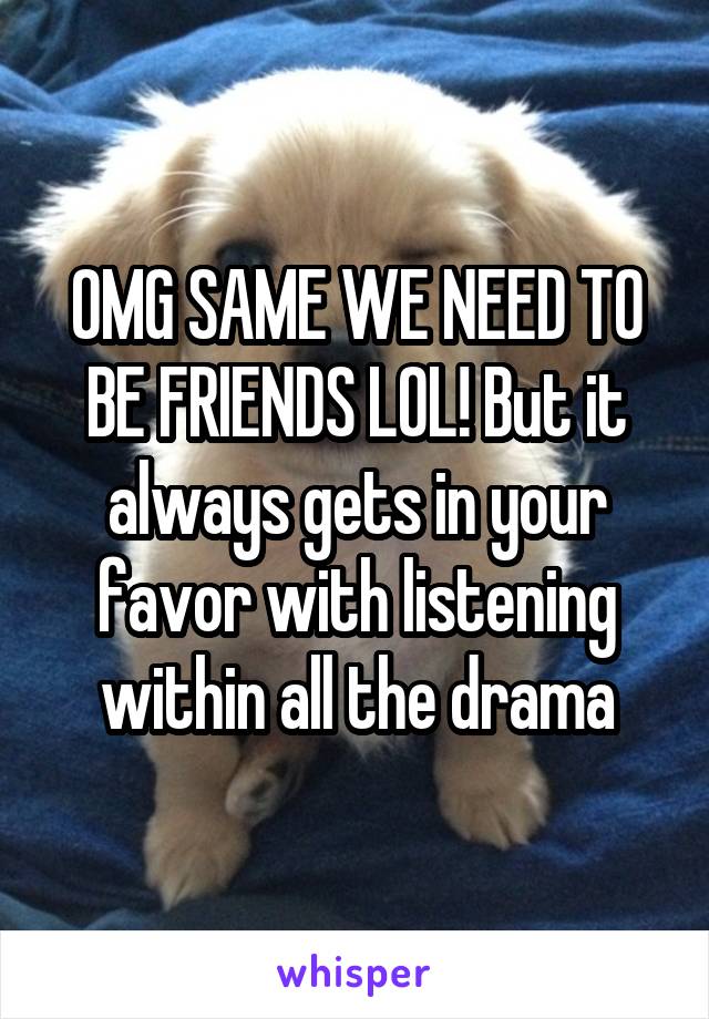 OMG SAME WE NEED TO BE FRIENDS LOL! But it always gets in your favor with listening within all the drama