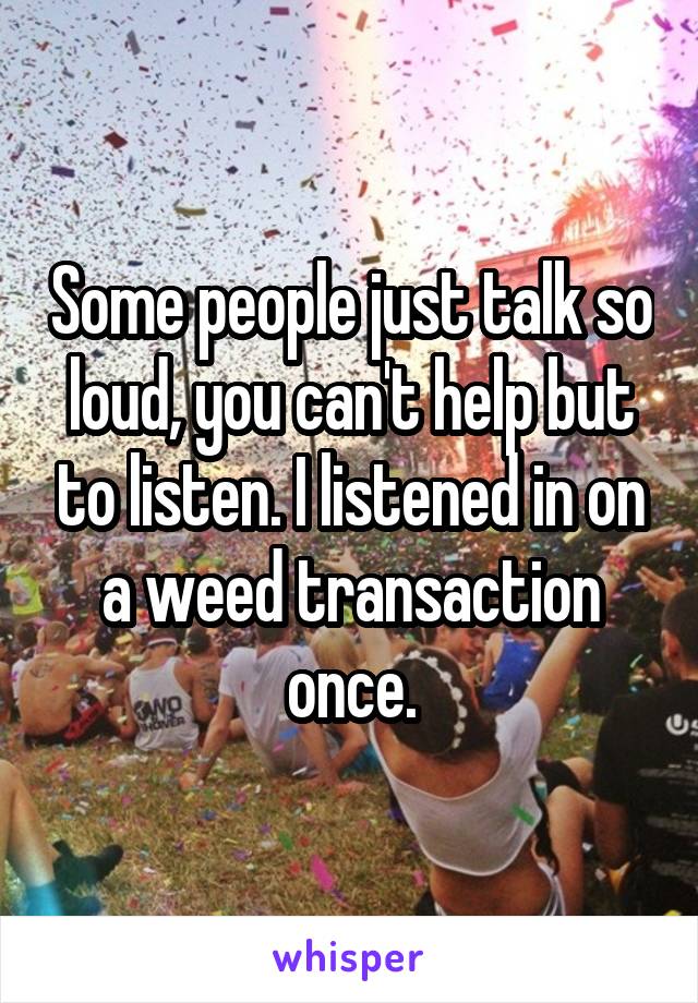 Some people just talk so loud, you can't help but to listen. I listened in on a weed transaction once.