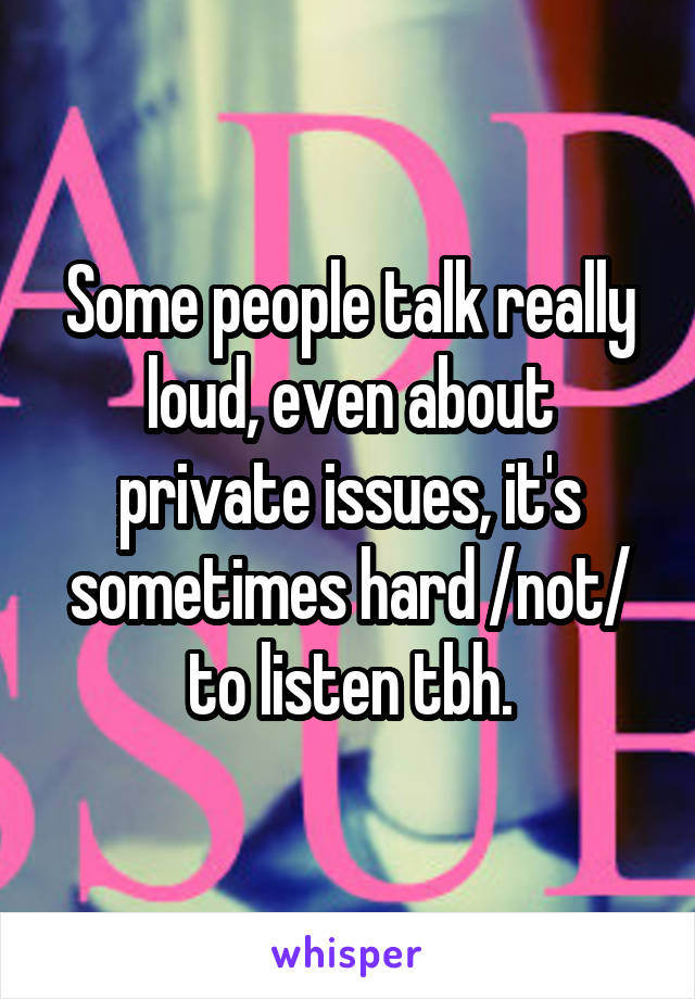 Some people talk really loud, even about private issues, it's sometimes hard /not/ to listen tbh.