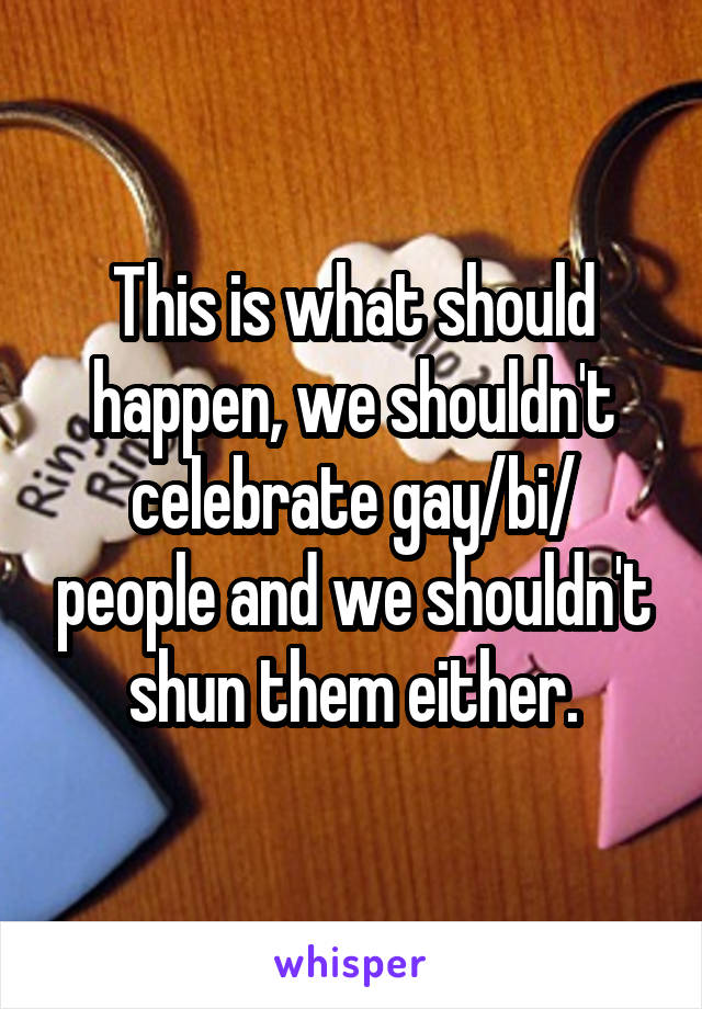 This is what should happen, we shouldn't celebrate gay/bi/ people and we shouldn't shun them either.