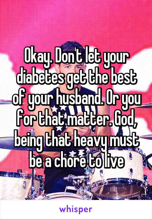 Okay. Don't let your diabetes get the best of your husband. Or you for that matter. God, being that heavy must be a chore to live