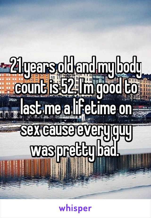 21 years old and my body count is 52. I'm good to last me a lifetime on sex cause every guy was pretty bad. 