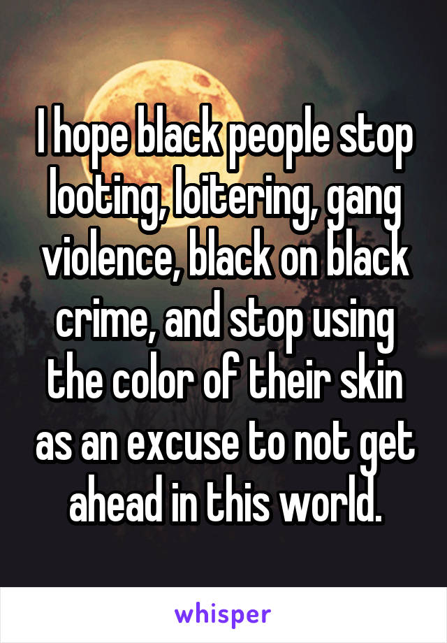I hope black people stop looting, loitering, gang violence, black on black crime, and stop using the color of their skin as an excuse to not get ahead in this world.