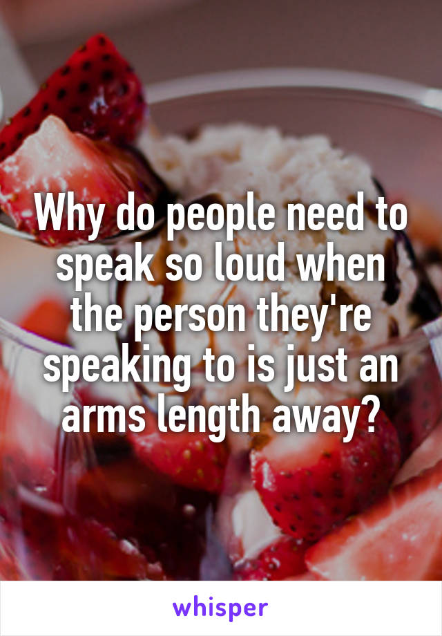 Why do people need to speak so loud when the person they're speaking to is just an arms length away?